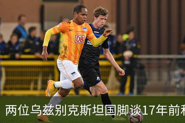 两位乌兹别克斯坦国脚谈17年前和C罗合影：出人意料，非常难忘