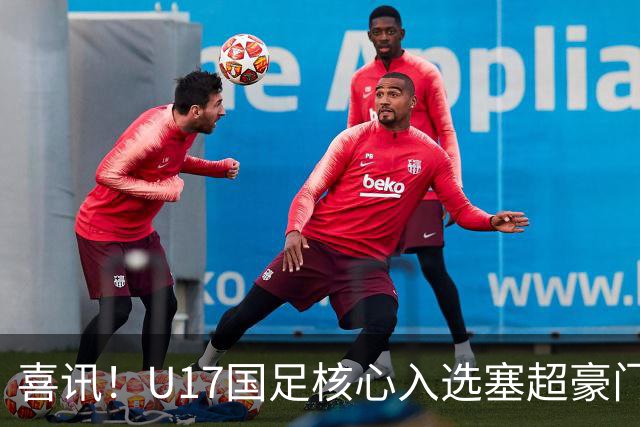 喜讯！U17国足核心入选塞超豪门U19季前集训24人名单，值得期待